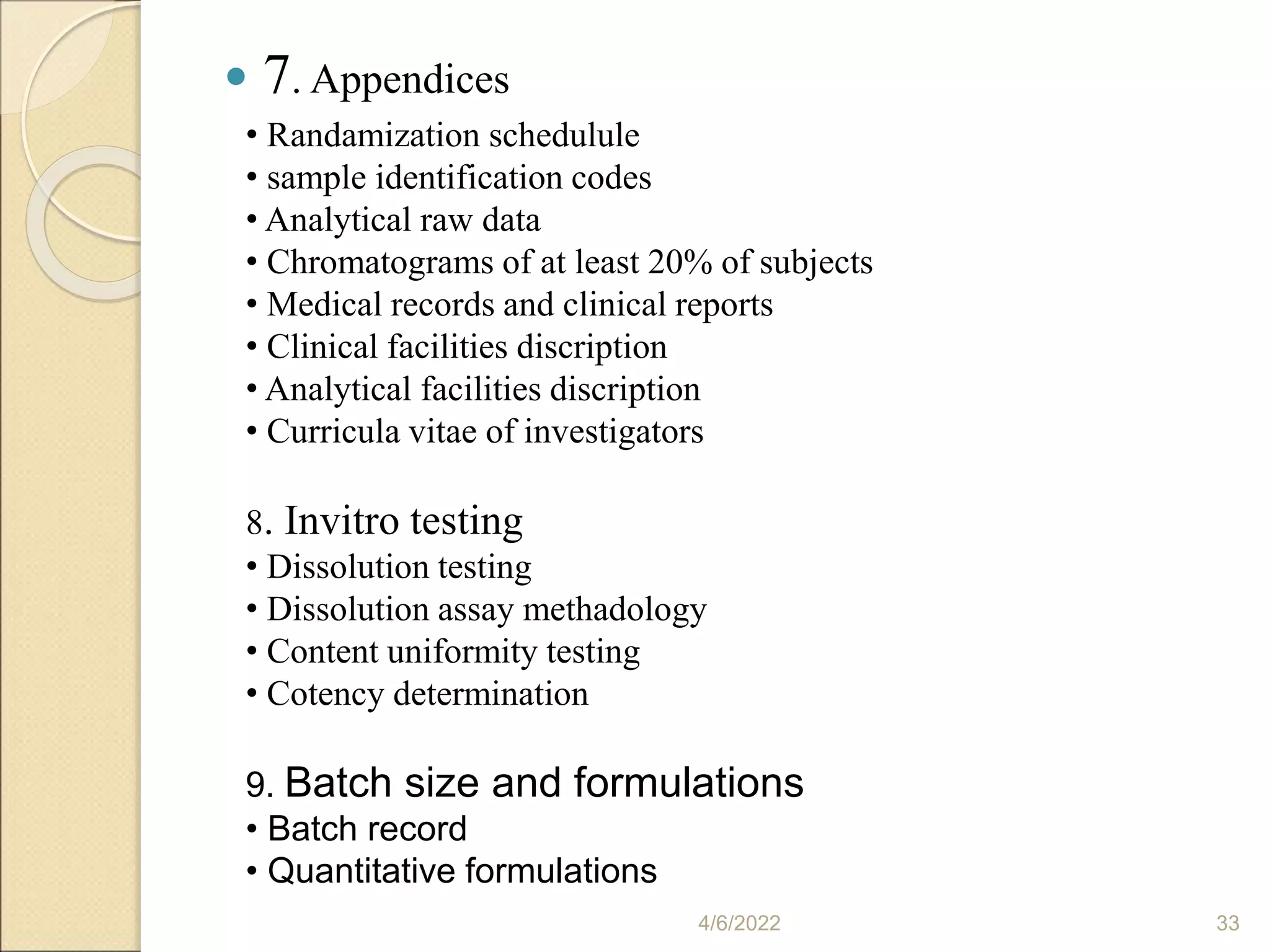  7. Appendices
4/6/2022 33
• Randamization schedulule
• sample identification codes
• Analytical raw data
• Chromatograms of at least 20% of subjects
• Medical records and clinical reports
• Clinical facilities discription
• Analytical facilities discription
• Curricula vitae of investigators
8. Invitro testing
• Dissolution testing
• Dissolution assay methadology
• Content uniformity testing
• Cotency determination
9. Batch size and formulations
• Batch record
• Quantitative formulations
 