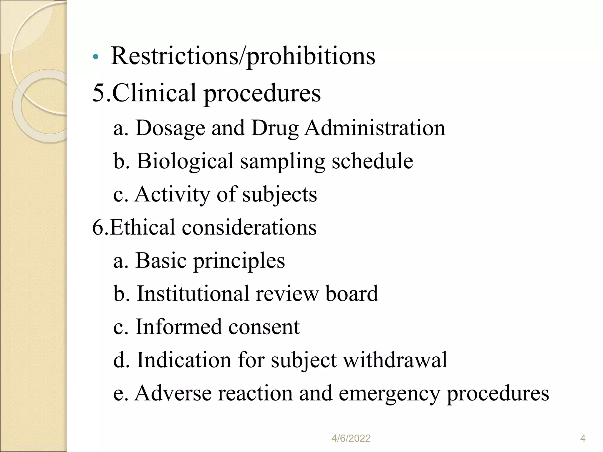 • Restrictions/prohibitions
5.Clinical procedures
a. Dosage and Drug Administration
b. Biological sampling schedule
c. Activity of subjects
6.Ethical considerations
a. Basic principles
b. Institutional review board
c. Informed consent
d. Indication for subject withdrawal
e. Adverse reaction and emergency procedures
4/6/2022 4
 