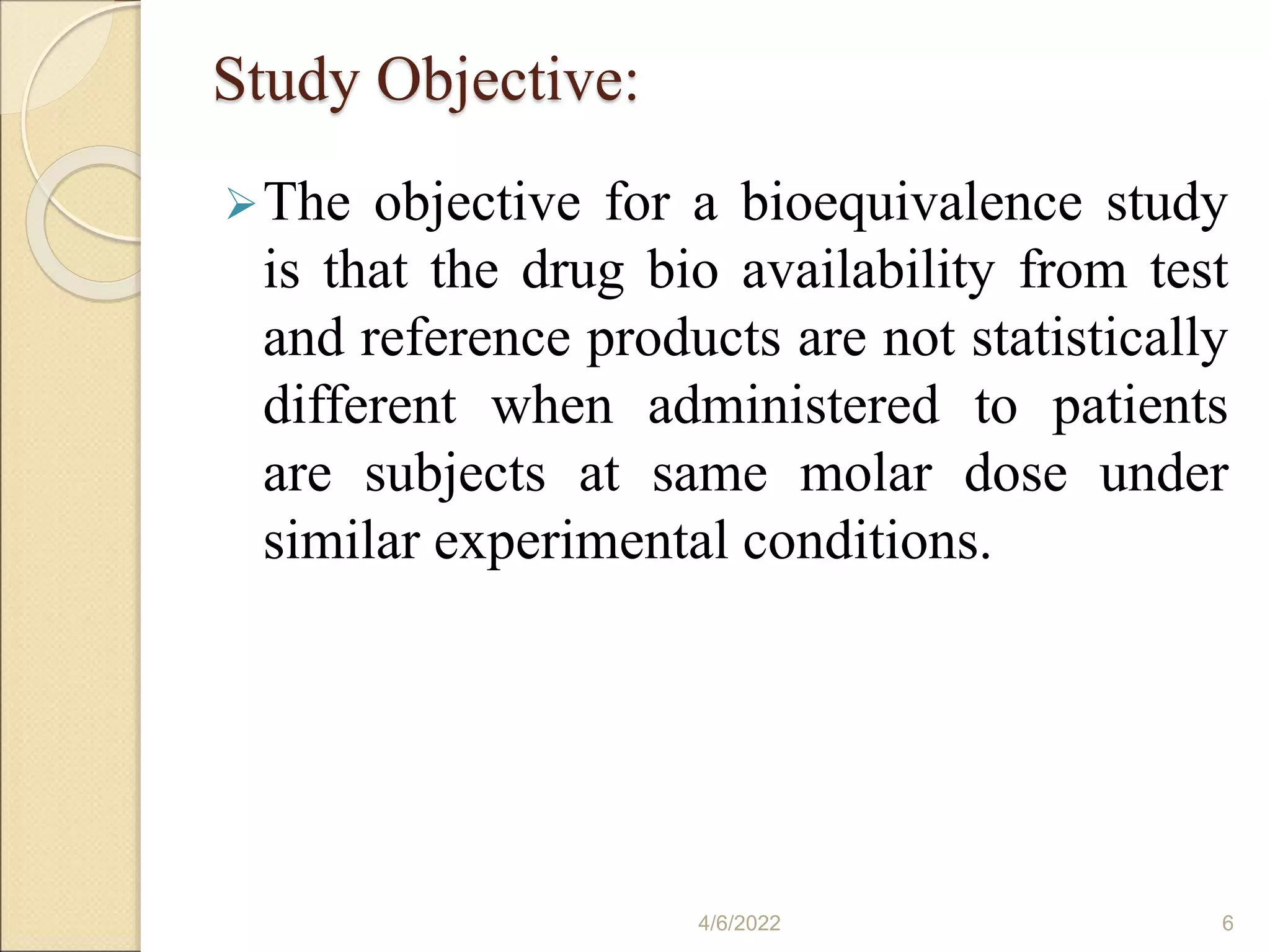 Study Objective:
The objective for a bioequivalence study
is that the drug bio availability from test
and reference products are not statistically
different when administered to patients
are subjects at same molar dose under
similar experimental conditions.
4/6/2022 6
 
