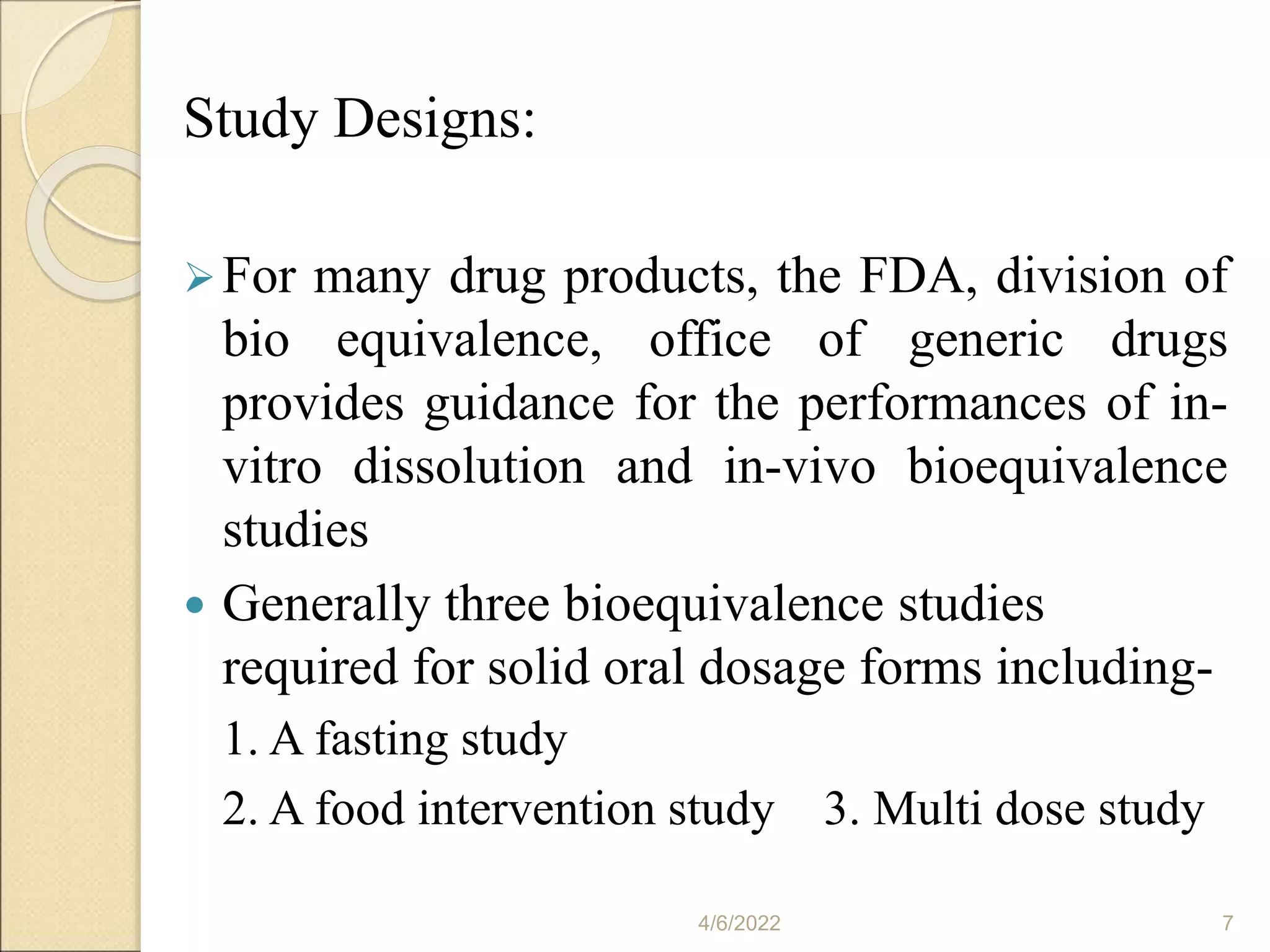 Study Designs:
For many drug products, the FDA, division of
bio equivalence, office of generic drugs
provides guidance for the performances of in-
vitro dissolution and in-vivo bioequivalence
studies
 Generally three bioequivalence studies
required for solid oral dosage forms including-
1. A fasting study
2. A food intervention study 3. Multi dose study
4/6/2022 7
 
