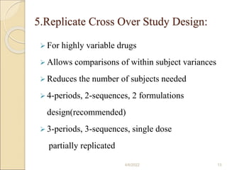 5.Replicate Cross Over Study Design:
 For highly variable drugs
 Allows comparisons of within subject variances
 Reduces the number of subjects needed
 4-periods, 2-sequences, 2 formulations
design(recommended)
 3-periods, 3-sequences, single dose
partially replicated
4/6/2022 13
 