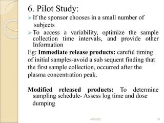 6. Pilot Study:
 If the sponsor chooses in a small number of
subjects
 To access a variability, optimize the sample
collection time intervals, and provide other
Information
Eg: Immediate release products: careful timing
of initial samples-avoid a sub sequent finding that
the first sample collection, occurred after the
plasma concentration peak.
Modified released products: To determine
sampling schedule- Assess log time and dose
dumping
4/6/2022 16
 