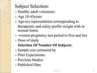 Subject Selection:
 Healthy adult volunteers
 Age 18-45years
 Age/sex representation corresponding to
therapeutic and safety profile weight with in
normal limits
 women-pregnency test period to first and last
 Dose of study
Selection Of Number Of Subjects:
 Sample size estimated by
 Pilot Experiments
 Previous Studies
 Published Data
4/6/2022 18
 