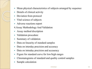  Mean physical characteristics of subjects arranged by sequence
 Details of clinical activity
 Deviation from protocol
 Vital science of subjects
 Adverse reactions report
4.Assay Methodology And Validation
 Assay method discription
 Validation procedure
 Summary of validation
 Data on linearity of standard samples
 Data on interday precision and accuracy
 Data on intraday precision and accauracy
 Figure for standard curve for low/high ranges
 Chromatograms of standard and quality control samples
 Sample calculation
4/6/2022 30
 