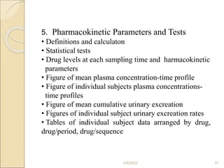 4/6/2022 31
5. Pharmacokinetic Parameters and Tests
• Definitions and calculaton
• Statistical tests
• Drug levels at each sampling time and harmacokinetic
parameters
• Figure of mean plasma concentration-time profile
• Figure of individual subjects plasma concentrations-
time profiles
• Figure of mean cumulative urinary excreation
• Figures of individual subject urinary excreation rates
• Tables of individual subject data arranged by drug,
drug/period, drug/sequence
 