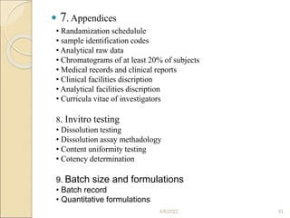  7. Appendices
4/6/2022 33
• Randamization schedulule
• sample identification codes
• Analytical raw data
• Chromatograms of at least 20% of subjects
• Medical records and clinical reports
• Clinical facilities discription
• Analytical facilities discription
• Curricula vitae of investigators
8. Invitro testing
• Dissolution testing
• Dissolution assay methadology
• Content uniformity testing
• Cotency determination
9. Batch size and formulations
• Batch record
• Quantitative formulations
 