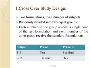 1.Cross Over Study Design:
 Two formulations, even number of subjects
 Randomly divided into two equal groups
 Each number of one group receive a single dose
of the test formulation and each member of the
other group receive the standard formulations.
4/6/2022 8
Subject Period 1 Period 2
1-8 Test Standard
9-16 Standard Test
 