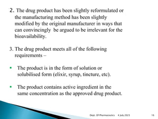 2. The drug product has been slightly reformulated or
the manufacturing method has been slightly
modified by the original manufacturer in ways that
can convincingly be argued to be irrelevant for the
bioavailability.
3. The drug product meets all of the following
requirements –
 The product is in the form of solution or
solubilised form (elixir, syrup, tincture, etc).
 The product contains active ingredient in the
same concentration as the approved drug product.
4 July 2023 16
Dept. Of Pharmaceutics
 