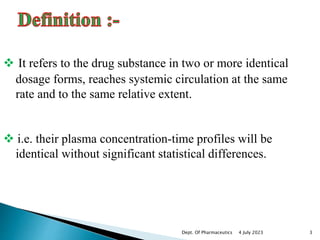  It refers to the drug substance in two or more identical
dosage forms, reaches systemic circulation at the same
rate and to the same relative extent.
 i.e. their plasma concentration-time profiles will be
identical without significant statistical differences.
4 July 2023 3
Dept. Of Pharmaceutics
 