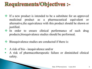  If a new product is intended to be a substitute for an approved
medicinal product as a pharmaceutical equivalent or
alternative,the equivalence with this product should be shown or
justified.
 In order to ensure clinical performance of such drug
products,bioequivalence studies should be performed.
 Bioequivalence studies are conducted if there is:
 A risk of bio - inequivalence and/or
 A risk of pharmacotherapeutic failure or diminished clinical
safety.
4 July 2023 6
Dept. Of Pharmaceutics
 