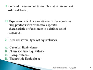  Some of the important terms relevant in this context
will be defined.
 Equivalence :- It is a relative term that compares
drug products with respect to a specific
characteristic or function or to a defined set of
standards.
 There are several types of equivalences.
A. Chemical Equivalence
B. Pharmaceutical Equivalence
C. Bioequivalence
D. Therapeutic Equivalence
4 July 2023 7
Dept. Of Pharmaceutics
 