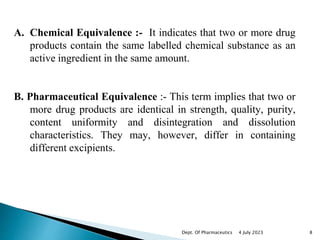 A. Chemical Equivalence :- It indicates that two or more drug
products contain the same labelled chemical substance as an
active ingredient in the same amount.
B. Pharmaceutical Equivalence :- This term implies that two or
more drug products are identical in strength, quality, purity,
content uniformity and disintegration and dissolution
characteristics. They may, however, differ in containing
different excipients.
4 July 2023 8
Dept. Of Pharmaceutics
 