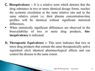 C. Bioequivalence :- It is a relative term which denotes that the
drug substance in two or more identical dosage forms, reaches
the systemic circulation at the same relative rate and to the
same relative extent i.e. their plasma concentration-time
profiles will be identical without significant statistical
differences.
 When statistically significant differences are observed in the
bioavailability of two or more drug products, bio-
inequivalence is indicated.
D. Therapeutic Equivalence :- This term indicates that two or
more drug products that contain the same therapeutically active
ingredient elicit identical pharmacological effects and can
control the disease to the same extent.
4 July 2023 9
Dept. Of Pharmaceutics
 
