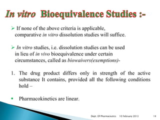  If none of the above criteria is applicable,
 comparative in vitro dissolution studies will suffice.

 In vitro studies, i.e. dissolution studies can be used
 in lieu of in vivo bioequivalence under certain
 circumstances, called as biowaivers(exemptions)-

1. The drug product differs only in strength of the active
   substance It contains, provided all the following conditions
   hold –

   Pharmacokinetics are linear.


                                       Dept. Of Pharmaceutics   10 February 2013   14
 
