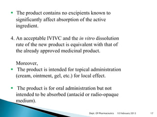  The product contains no excipients known to
  significantly affect absorption of the active
  ingredient.

4. An acceptable IVIVC and the in vitro dissolution
   rate of the new product is equivalent with that of
   the already approved medicinal product.

  Moreover,
 The product is intended for topical administration
  (cream, ointment, gel, etc.) for local effect.

 The product is for oral administration but not
  intended to be absorbed (antacid or radio-opaque
  medium).

                                      Dept. Of Pharmaceutics   10 February 2013   17
 