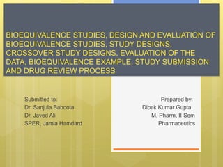 BIOEQUIVALENCE STUDIES, DESIGN AND EVALUATION OF
BIOEQUIVALENCE STUDIES, STUDY DESIGNS,
CROSSOVER STUDY DESIGNS, EVALUATION OF THE
DATA, BIOEQUIVALENCE EXAMPLE, STUDY SUBMISSION
AND DRUG REVIEW PROCESS
Submitted to: Prepared by:
Dr. Sanjula Baboota Dipak Kumar Gupta
Dr. Javed Ali M. Pharm, II Sem
SPER, Jamia Hamdard Pharmaceutics
 