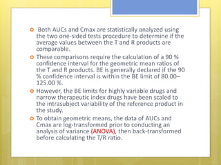  Both AUCs and Cmax are statistically analyzed using
the two one-sided tests procedure to determine if the
average values between the T and R products are
comparable.
 These comparisons require the calculation of a 90 %
confidence interval for the geometric mean ratios of
the T and R products. BE is generally declared if the 90
% confidence interval is within the BE limit of 80.00–
125.00 %.
 However, the BE limits for highly variable drugs and
narrow therapeutic index drugs have been scaled to
the intrasubject variability of the reference product in
the study.
 To obtain geometric means, the data of AUCs and
Cmax are log-transformed prior to conducting an
analysis of variance (ANOVA), then back-transformed
before calculating the T/R ratio.
 