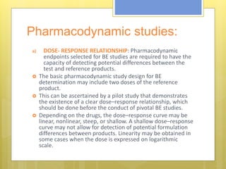 Pharmacodynamic studies:
a) DOSE- RESPONSE RELATIONSHIP: Pharmacodynamic
endpoints selected for BE studies are required to have the
capacity of detecting potential differences between the
test and reference products.
 The basic pharmacodynamic study design for BE
determination may include two doses of the reference
product.
 This can be ascertained by a pilot study that demonstrates
the existence of a clear dose–response relationship, which
should be done before the conduct of pivotal BE studies.
 Depending on the drugs, the dose–response curve may be
linear, nonlinear, steep, or shallow. A shallow dose–response
curve may not allow for detection of potential formulation
differences between products. Linearity may be obtained in
some cases when the dose is expressed on logarithmic
scale.
 
