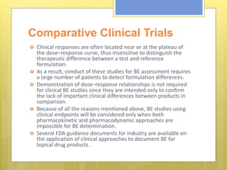 Comparative Clinical Trials
 Clinical responses are often located near or at the plateau of
the dose–response curve, thus insensitive to distinguish the
therapeutic difference between a test and reference
formulation.
 As a result, conduct of these studies for BE assessment requires
a large number of patients to detect formulation differences.
 Demonstration of dose–response relationships is not required
for clinical BE studies since they are intended only to confirm
the lack of important clinical differences between products in
comparison.
 Because of all the reasons mentioned above, BE studies using
clinical endpoints will be considered only when both
pharmacokinetic and pharmacodynamic approaches are
impossible for BE determination.
 Several FDA guidance documents for industry are available on
the application of clinical approaches to document BE for
topical drug products .
 