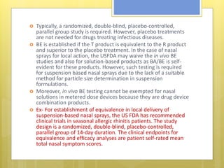  Typically, a randomized, double-blind, placebo-controlled,
parallel group study is required. However, placebo treatments
are not needed for drugs treating infectious diseases.
 BE is established if the T product is equivalent to the R product
and superior to the placebo treatment. In the case of nasal
sprays for local action, the USFDA may waive the in vivo BE
studies and also for solution-based products as BA/BE is self-
evident for these products. However, such testing is required
for suspension based nasal sprays due to the lack of a suitable
method for particle size determination in suspension
formulations.
 Moreover, in vivo BE testing cannot be exempted for nasal
solutions in metered dose devices because they are drug device
combination products.
 Ex- For establishment of equivalence in local delivery of
suspension-based nasal sprays, the US FDA has recommended
clinical trials in seasonal allergic rhinitis patients. The study
design is a randomized, double-blind, placebo-controlled,
parallel group of 14-day duration. The clinical endpoints for
equivalence and efficacy analyses are patient self-rated mean
total nasal symptom scores.
 