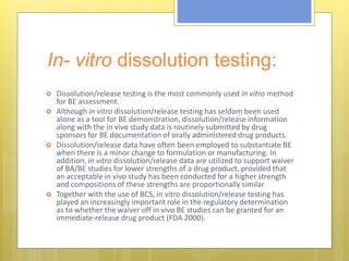 In- vitro dissolution testing:
 Dissolution/release testing is the most commonly used in vitro method
for BE assessment.
 Although in vitro dissolution/release testing has seldom been used
alone as a tool for BE demonstration, dissolution/release information
along with the in vivo study data is routinely submitted by drug
sponsors for BE documentation of orally administered drug products.
 Dissolution/release data have often been employed to substantiate BE
when there is a minor change to formulation or manufacturing. In
addition, in vitro dissolution/release data are utilized to support waiver
of BA/BE studies for lower strengths of a drug product, provided that
an acceptable in vivo study has been conducted for a higher strength
and compositions of these strengths are proportionally similar
 Together with the use of BCS, in vitro dissolution/release testing has
played an increasingly important role in the regulatory determination
as to whether the waiver off in vivo BE studies can be granted for an
immediate-release drug product (FDA 2000).
 