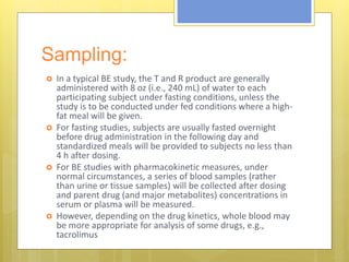Sampling:
 In a typical BE study, the T and R product are generally
administered with 8 oz (i.e., 240 mL) of water to each
participating subject under fasting conditions, unless the
study is to be conducted under fed conditions where a high-
fat meal will be given.
 For fasting studies, subjects are usually fasted overnight
before drug administration in the following day and
standardized meals will be provided to subjects no less than
4 h after dosing.
 For BE studies with pharmacokinetic measures, under
normal circumstances, a series of blood samples (rather
than urine or tissue samples) will be collected after dosing
and parent drug (and major metabolites) concentrations in
serum or plasma will be measured.
 However, depending on the drug kinetics, whole blood may
be more appropriate for analysis of some drugs, e.g.,
tacrolimus
 