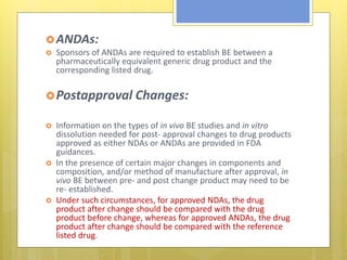 ANDAs:
 Sponsors of ANDAs are required to establish BE between a
pharmaceutically equivalent generic drug product and the
corresponding listed drug.
Postapproval Changes:
 Information on the types of in vivo BE studies and in vitro
dissolution needed for post- approval changes to drug products
approved as either NDAs or ANDAs are provided in FDA
guidances.
 In the presence of certain major changes in components and
composition, and/or method of manufacture after approval, in
vivo BE between pre- and post change product may need to be
re- established.
 Under such circumstances, for approved NDAs, the drug
product after change should be compared with the drug
product before change, whereas for approved ANDAs, the drug
product after change should be compared with the reference
listed drug.
 