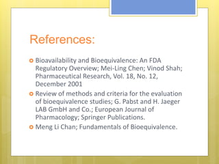 References:
 Bioavailability and Bioequivalence: An FDA
Regulatory Overview; Mei-Ling Chen; Vinod Shah;
Pharmaceutical Research, Vol. 18, No. 12,
December 2001
 Review of methods and criteria for the evaluation
of bioequivalence studies; G. Pabst and H. Jaeger
LAB GmbH and Co.; European Journal of
Pharmacology; Springer Publications.
 Meng Li Chan; Fundamentals of Bioequivalence.
 