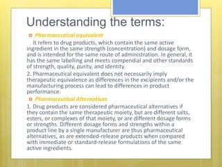 Understanding the terms:
 Pharmaceutical equivalent
1. It refers to drug products, which contain the same active
ingredient in the same strength (concentration) and dosage form,
and is intended for the same route of administration. In general, it
has the same labelling and meets compendial and other standards
of strength, quality, purity, and identity.
2. Pharmaceutical equivalent does not necessarily imply
therapeutic equivalence as differences in the excipients and/or the
manufacturing process can lead to differences in product
performance.
 Pharmaceutical Alternatives
1. Drug products are considered pharmaceutical alternatives if
they contain the same therapeutic moiety, but are different salts,
esters, or complexes of that moiety, or are different dosage forms
or strengths. Different dosage forms and strengths within a
product line by a single manufacturer are thus pharmaceutical
alternatives, as are extended-release products when compared
with immediate or standard-release formulations of the same
active ingredients.
 