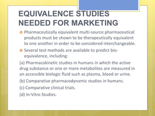EQUIVALENCE STUDIES
NEEDED FOR MARKETING
AUTHORIZATION Pharmaceutically equivalent multi-source pharmaceutical
products must be shown to be therapeutically equivalent
to one another in order to be considered interchangeable.
 Several test methods are available to predict bio-
equivalence, including:
(a) Pharmacokinetic studies in humans in which the active
drug substance or one or more metabolites are measured in
an accessible biologic fluid such as plasma, blood or urine.
(b) Comparative pharmacodynamic studies in humans.
(c) Comparative clinical trials.
(d) In-Vitro Studies.
 