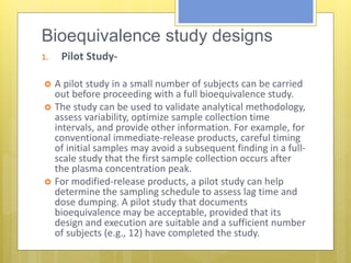 Bioequivalence study designs:
1. Pilot Study-
 A pilot study in a small number of subjects can be carried
out before proceeding with a full bioequivalence study.
 The study can be used to validate analytical methodology,
assess variability, optimize sample collection time
intervals, and provide other information. For example, for
conventional immediate-release products, careful timing
of initial samples may avoid a subsequent finding in a full-
scale study that the first sample collection occurs after
the plasma concentration peak.
 For modified-release products, a pilot study can help
determine the sampling schedule to assess lag time and
dose dumping. A pilot study that documents
bioequivalence may be acceptable, provided that its
design and execution are suitable and a sufficient number
of subjects (e.g., 12) have completed the study.
 
