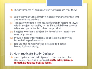  The advantages of replicate study designs are that they:
(i) Allow comparisons of within-subject variance for the test
and reference products.
(ii) Indicate whether a test product exhibits higher or lower
within-subject variability in the bioavailability measures
when compared to the reference product.
(iii) Suggest whether a subject-by-formulation interaction
may be present.
(iv) Provide more information about factors underlying
formulation performance.
(v) Reduce the number of subjects needed in the
bioequivalence study.
3. Non- replicate Study Designs-
 Non- replicate study designs are recommended for
bioequivalence studies of most orally administered,
immediate-release dosage forms.
 