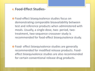 4. Food-Effect Studies-
 Food-effect bioequivalence studies focus on
demonstrating comparable bioavailability between
test and reference products when administered with
meals. Usually, a single-dose, two- period, two-
treatment, two-sequence crossover study is
recommended for food-effect bioequivalence study.
 Food- effect bioequivalence studies are generally
recommended for modified release products. Food-
effect bioequivalence studies are also recommended
for certain conventional release drug products.
 