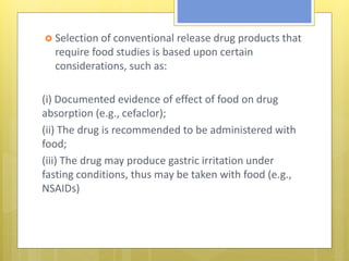  Selection of conventional release drug products that
require food studies is based upon certain
considerations, such as:
(i) Documented evidence of effect of food on drug
absorption (e.g., cefaclor);
(ii) The drug is recommended to be administered with
food;
(iii) The drug may produce gastric irritation under
fasting conditions, thus may be taken with food (e.g.,
NSAIDs)
 
