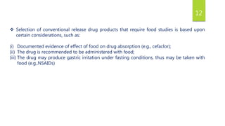 12
 Selection of conventional release drug products that require food studies is based upon
certain considerations, such as:
(i) Documented evidence of effect of food on drug absorption (e.g., cefaclor);
(ii) The drug is recommended to be administered with food;
(iii) The drug may produce gastric irritation under fasting conditions, thus may be taken with
food (e.g.,NSAIDs)
 