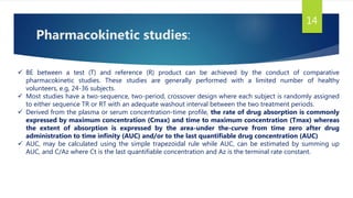 Pharmacokinetic studies:
14
 BE between a test (T) and reference (R) product can be achieved by the conduct of comparative
pharmacokinetic studies. These studies are generally performed with a limited number of healthy
volunteers, e.g, 24-36 subjects.
 Most studies have a two-sequence, two-period, crossover design where each subject is randomly assigned
to either sequence TR or RT with an adequate washout interval between the two treatment periods.
 Derived from the plasma or serum concentration-time profile, the rate of drug absorption is commonly
expressed by maximum concentration (Cmax) and time to maximum concentration (Tmax) whereas
the extent of absorption is expressed by the area-under the-curve from time zero after drug
administration to time infinity (AUC) and/or to the last quantifiable drug concentration (AUC)
 AUC, may be calculated using the simple trapezoidal rule while AUC, can be estimated by summing up
AUC, and C/Az where Ct is the last quantifiable concentration and Az is the terminal rate constant.
 