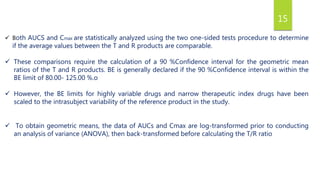 15
 Both AUCS and Cmax are statistically analyzed using the two one-sided tests procedure to determine
if the average values between the T and R products are comparable.
 These comparisons require the calculation of a 90 %Confidence interval for the geometric mean
ratios of the T and R products. BE is generally declared if the 90 %Confidence interval is within the
BE limit of 80.00- 125.00 %.o
 However, the BE limits for highly variable drugs and narrow therapeutic index drugs have been
scaled to the intrasubject variability of the reference product in the study.
 To obtain geometric means, the data of AUCs and Cmax are log-transformed prior to conducting
an analysis of variance (ANOVA), then back-transformed before calculating the T/R ratio
 
