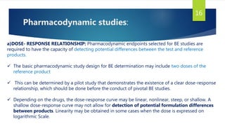 Pharmacodynamic studies:
16
a)DOSE- RESPONSE RELATIONSHIP: Pharmacodynamic endpoints selected for BE studies are
required to have the capacity of detecting potential differences between the test and reference
products.
 The basic pharmacodynamic study design for BE determination may include two doses of the
reference product
 This can be determined by a pilot study that demonstrates the existence of a clear dose-response
relationship, which should be done before the conduct of pivotal BE studies.
 Depending on the drugs, the dose-response curve may be linear, nonlinear, steep, or shallow. A
shallow dose-response curve may not allow for detection of potential formulation differences
between products. Linearity may be obtained in some cases when the dose is expressed on
logarithmic Scale.
 