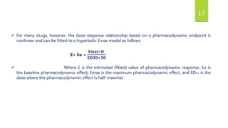 17
 For many drugs, however, the dose-response relationship based on a pharmacodynamic endpoint is
nonlinear and can be fitted to a hyperbolic Emax model as follows
E= Eo +
𝐄𝐦𝐚𝐱∗𝐃
𝐄𝐃𝟓𝟎+𝟓𝟎
 Where E is the estimated (fitted) value of pharmacodynamic response, Eo is
the baseline pharmacodynamic effect, Emax is the maximum pharmacodynamic effect, and ED5o is the
dose where the pharmacodynamic effect is half-maximal.
 