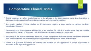 Comparative Clinical Trials
18
 Clinical responses are often located near or at the plateau of the dose-response curve, thus insensitive to
distinguish the therapeutic difference between a test and reference formulation.
 As a result, conduct of these studies for BE assessment requires a large number of patients to detect
formulation differences.
 Demonstration of dose-response relationships is not required for clinical BE studies since they are intended
only to confirm the lack of important clinical differences between products in comparison.
 Because of all the reasons mentioned above, BE studies using clinical endpoints will be considered only when
both pharmacokinetic and pharmacodynamic approaches are impossible for BE determination.
 Several FDA guidance documents for industry are available on the application of clinical approaches to
document BE for topical drug products
 