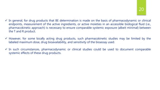 20
 In general, for drug products that BE determination is made on the basis of pharmacodynamic or clinical
endpoints, measurement of the active ingredients, or active moieties in an accessible biological fluid (i.e.,
pharmacokinetic approach) is necessary to ensure comparable systemic exposure (albeit minimal) between
the T and R product.
 However, for some locally acting drug products, such pharmacokinetic studies may be limited by the
labeled maximum dose, drug bioavailability, and sensitivity of the bioassay used.
 In such circumstances, pharmacodynamic or clinical studies could be used to document comparable
systemic effects of these drug products.
 