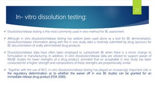 In- vitro dissolution testing:
21
 Dissolution/release testing is the most commonly used in vitro method for BE assessment.
 Although in vitro dissolution/release testing has seldom been used alone as a tool for BE demonstration,
dissolution/release information along with the in vivo study data is routinely submitted by drug sponsors for
BE documentation of orally administered drug products.
 Dissolution/release data have often been employed to substantiate BE when there is a minor change to
formulation or manufacturing. In addition, in vitro dissolution/release data are utilized to support waiver of
BA/BE studies for lower strengths of a drug product, provided that an acceptable in vivo study has been
conducted for a higher strength and compositions of these strengths are proportionally similar
 Together with the use of BCS, in vitro dissolution/release testing has played an increasingly important role in
the regulatory determination as to whether the waiver off in vivo BE studies can be granted for an
immediate-release drug product (FDA 2000).
 