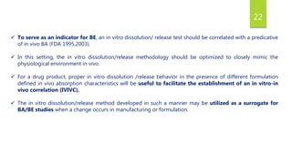 22
 To serve as an indicator for BE, an in vitro dissolution/ release test should be correlated with a predicative
of in vivo BA (FDA 1995,2003).
 In this setting, the in vitro dissolution/release methodology should be optimized to closely mimic the
physiological environment in vivo.
 For a drug product, proper in vitro dissolution /release behavior in the presence of different formulation
defined in vivo absorption characteristics will be useful to facilitate the establishment of an in vitro-in
vivo correlation (IVIVC).
 The in vitro dissolution/release method developed in such a manner may be utilized as a surrogate for
BA/BE studies when a change occurs in manufacturing or formulation.
 