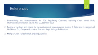 References
23
1. Bioavailability and Bioequivalence: An FDA Regulatory Overview; Mei-Ling Chen; Vinod Shah;
Pharmaceutical Research, Vol. 18, No. 12,December 2001
2. Review of methods and criteria for the evaluation of bioequivalence studies; G. Pabst and H. Jaeger LAB
GmbH and Co.; European Journal of Pharmacology; Springer Publications.
3. Meng Li Chan; Fundamentals of Bioequivalence.
 
