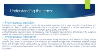 Understanding the terms:
4
 Pharmaceutical equivalent
It refers to drug products, which contain the same active ingredient in the same strength (concentration) and
dosage form, and is intended for the same route of administration. In general, it has the same labelling and
meets compendial and other standards of strength, quality, purity, and identity.
2. Pharmaceutical equivalent does not necessarily imply therapeutic equivalence as differences in the excipients
and/or the manufacturing process can lead to differences in product performance.
 Pharmaceutical Alternatives
1. Drug products are considered pharmaceutical alternatives if they contain the same therapeutic moiety, but are
different salts, esters, or complexes of that moiety, or are different dosage forms or strengths. Different dosage
forms and strengths within a product line by a single manufacturer are thus pharmaceutical alternatives, as are
extended-release products when compared with immediate or standard-release formulations of the same active
ingredients.
 
