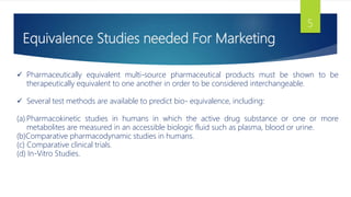 Equivalence Studies needed For Marketing
5
 Pharmaceutically equivalent multi-source pharmaceutical products must be shown to be
therapeutically equivalent to one another in order to be considered interchangeable.
 Several test methods are available to predict bio- equivalence, including:
(a) Pharmacokinetic studies in humans in which the active drug substance or one or more
metabolites are measured in an accessible biologic fluid such as plasma, blood or urine.
(b)Comparative pharmacodynamic studies in humans.
(c) Comparative clinical trials.
(d) In-Vitro Studies.
 