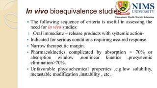 In vivo bioequivalence studies
 The following sequence of criteria is useful in assessing the
need for in vivo studies:
1. Oral immediate – release products with systemic action-
 Indicated for serious conditions requiring assured response.
 Narrow therapeutic margin.
 Pharmacokinetics complicated by absorption < 70% or
absorption window ,nonlinear kinetics ,presystemic
elimination>70%.
 Unfavorable physiochemical properties ,e.g.low solubility,
metastable modification ,instability , etc.
 