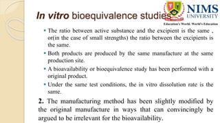 In vitro bioequivalence studies
 The ratio between active substance and the excipient is the same ,
or(in the case of small strengths) the ratio between the excipients is
the same.
 Both products are produced by the same manufacture at the same
production site.
 A bioavailability or bioequivalence study has been performed with a
original product.
 Under the same test conditions, the in vitro dissolution rate is the
same.
2. The manufacturing method has been slightly modified by
the original manufacture in ways that can convincingly be
argued to be irrelevant for the bioavailability.
 