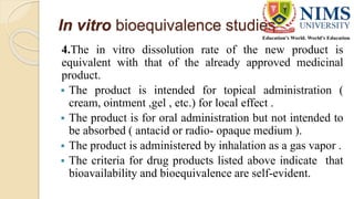 In vitro bioequivalence studies
4.The in vitro dissolution rate of the new product is
equivalent with that of the already approved medicinal
product.
 The product is intended for topical administration (
cream, ointment ,gel , etc.) for local effect .
 The product is for oral administration but not intended to
be absorbed ( antacid or radio- opaque medium ).
 The product is administered by inhalation as a gas vapor .
 The criteria for drug products listed above indicate that
bioavailability and bioequivalence are self-evident.
 