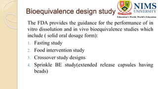 Bioequivalence design study
The FDA provides the guidance for the performance of in
vitro dissolution and in vivo bioequivalence studies which
include ( solid oral dosage form):
1. Fasting study
2. Food intervention study
3. Crossover study designs
4. Sprinkle BE study(extended release capsules having
beads)
 